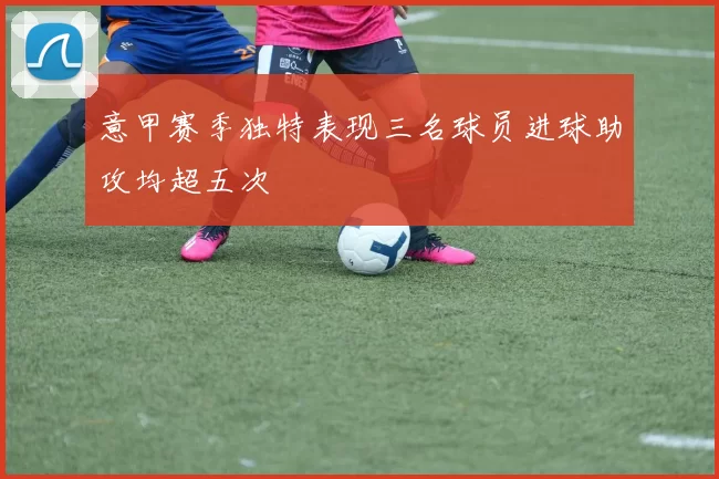 意甲赛季独特表现三名球员进球助攻均超五次