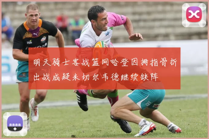 明天骑士客战篮网哈登因拇指骨折出战成疑米切尔韦德继续缺阵