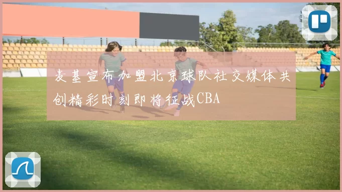 麦基宣布加盟北京球队社交媒体共创精彩时刻即将征战CBA