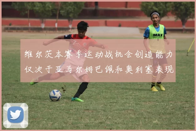 维尔茨本赛季运动战机会创造能力仅次于亚马尔姆巴佩和奥利塞表现突出