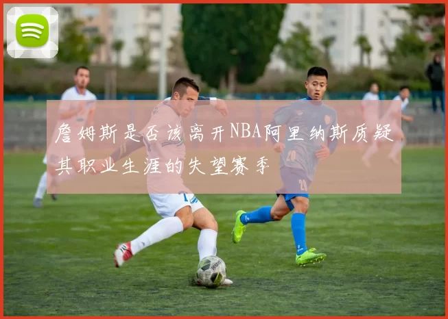 詹姆斯是否该离开NBA阿里纳斯质疑其职业生涯的失望赛季