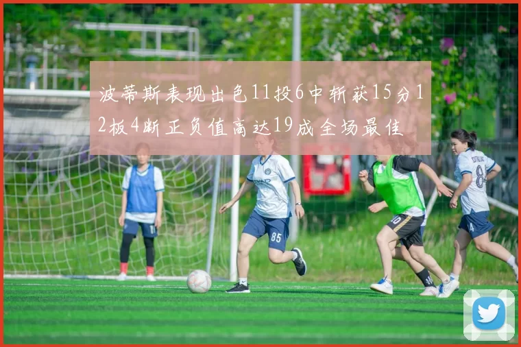 波蒂斯表现出色11投6中斩获15分12板4断正负值高达19成全场最佳