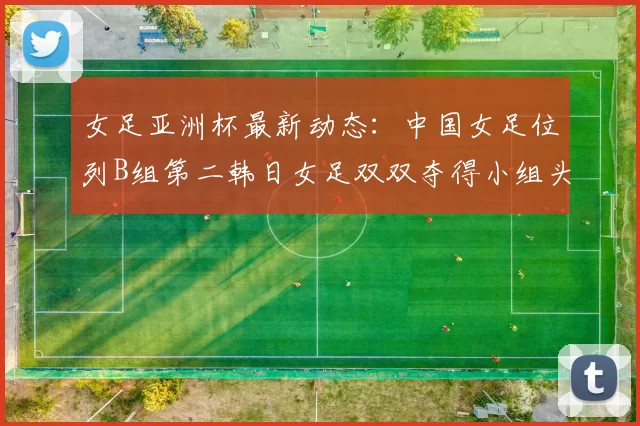 女足亚洲杯最新动态：中国女足位列B组第二韩日女足双双夺得小组头名