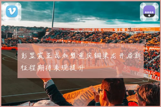 彭显宸正式加盟重庆铜梁龙开启新征程期待表现提升