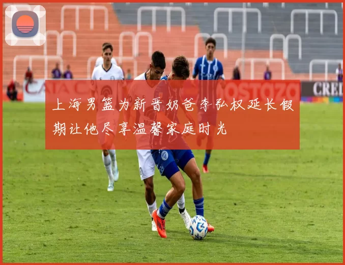 上海男篮为新晋奶爸李弘权延长假期让他尽享温馨家庭时光