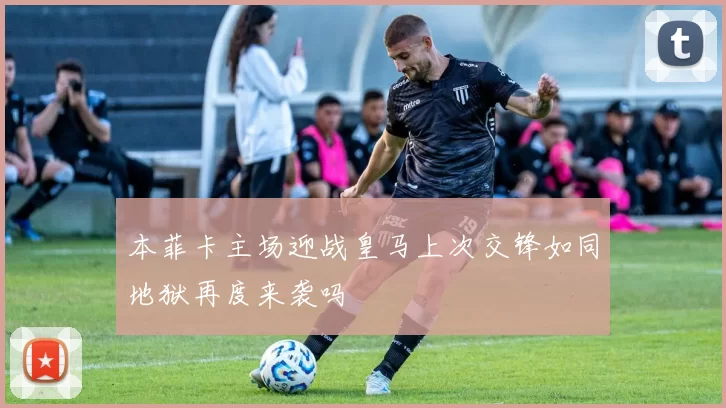 本菲卡主场迎战皇马上次交锋如同地狱再度来袭吗