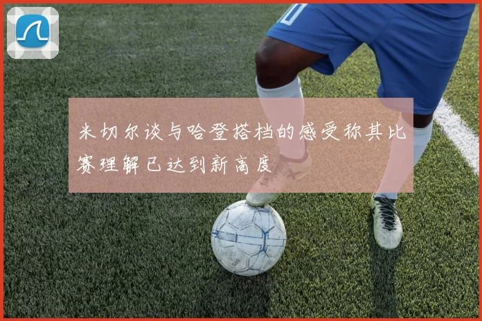 米切尔谈与哈登搭档的感受称其比赛理解已达到新高度