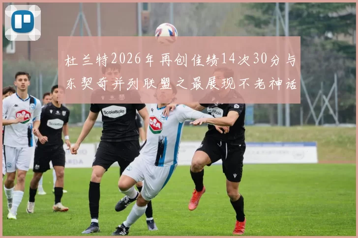 杜兰特2026年再创佳绩14次30分与东契奇并列联盟之最展现不老神话