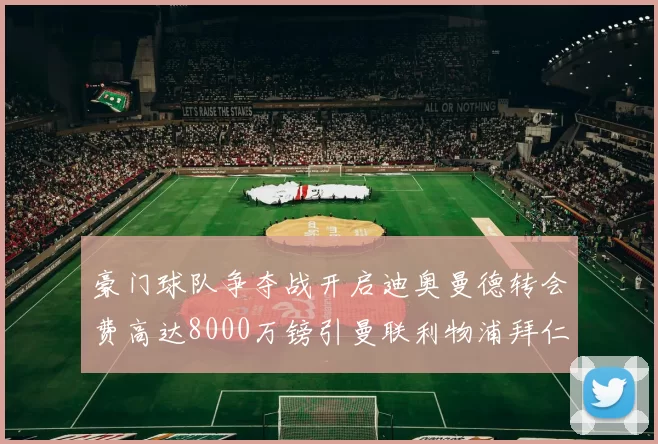 豪门球队争夺战开启迪奥曼德转会费高达8000万镑引曼联利物浦拜仁关注