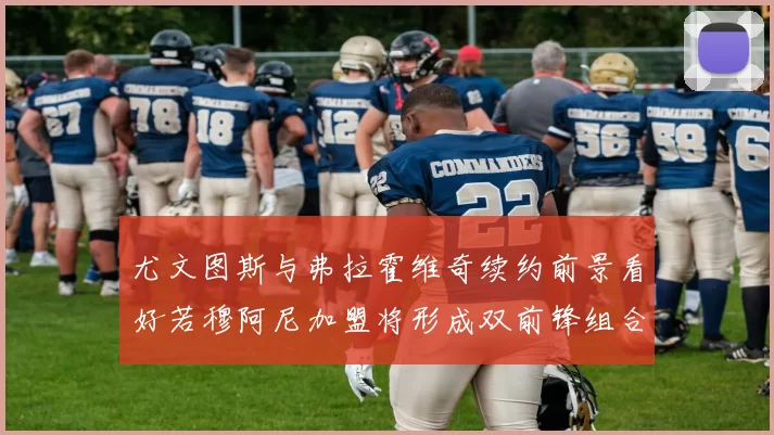 尤文图斯与弗拉霍维奇续约前景看好若穆阿尼加盟将形成双前锋组合