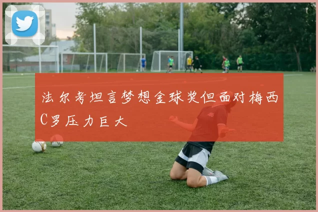 法尔考坦言梦想金球奖但面对梅西C罗压力巨大