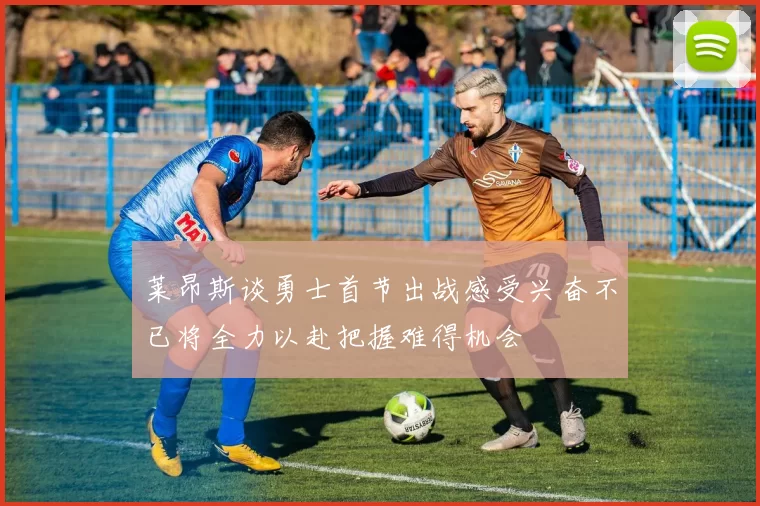 莱昂斯谈勇士首节出战感受兴奋不已将全力以赴把握难得机会