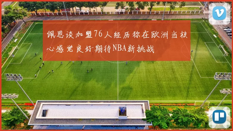 佩恩谈加盟76人经历称在欧洲当核心感觉良好期待NBA新挑战
